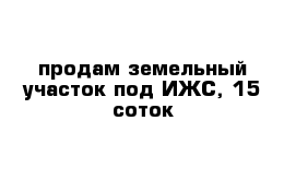 продам земельный участок под ИЖС, 15 соток